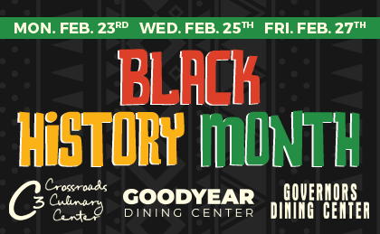 Black History Month. Monday Feb 23rd, Wednesday Feb 25th, Friday Feb 27th. Crossroads Culinary Center (C3), Goodyear Dining Center, Governors Dining Center.