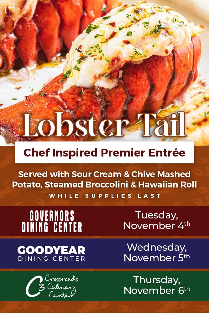 photo of a lobster tail with text that reads: Lobster Tail. Chef Inspired Premier Entrée. Served with sour cream & chive mashed potato, steamed broccolini and a Hawaiian roll. While supplies last. Governors Dining Center: Tuesday November 4th, Goodyear Dining Center: Wednesday November 5th, Crossroads Culinary Center (C3): Thursday November 6th